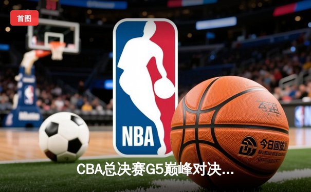 CBA总决赛G5巅峰对决：辽宁本钢加时逆转广东宏远成就三连冠伟业