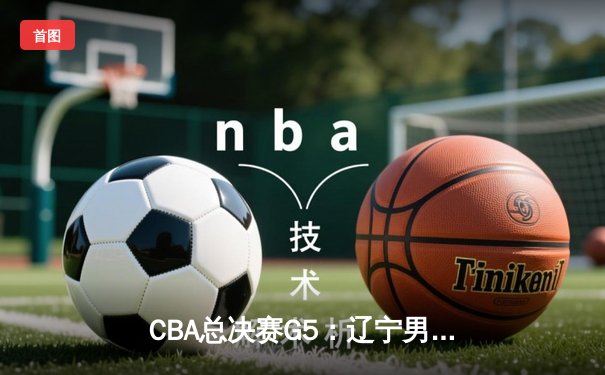 CBA总决赛G5：辽宁男篮加时险胜广东，成功卫冕实现三连冠