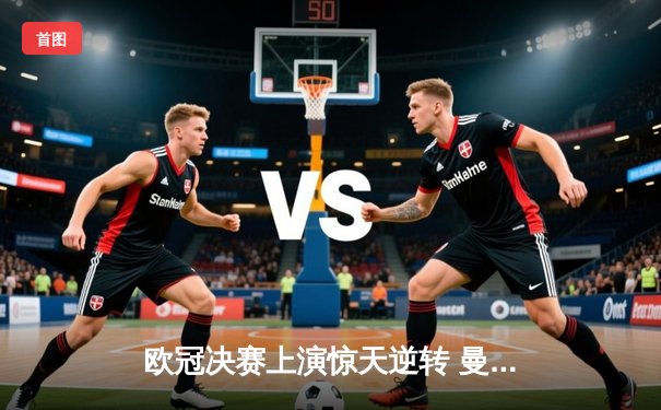 欧冠决赛上演惊天逆转 曼城加时赛3-2绝杀拜仁问鼎欧洲之巅